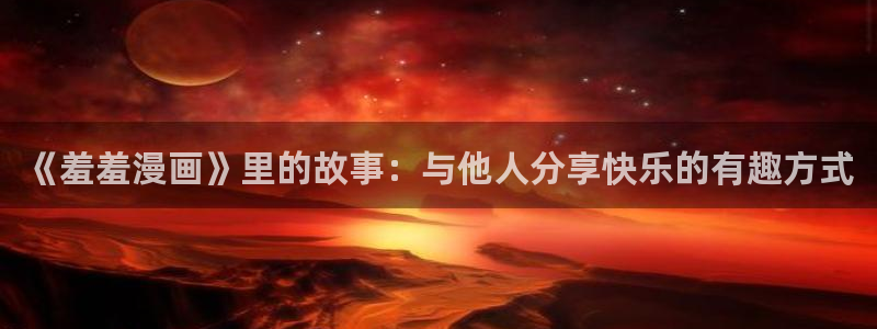 韩漫漫画官网入口老版本：《羞羞漫画》里的故事：与他人分享快乐的有趣方式